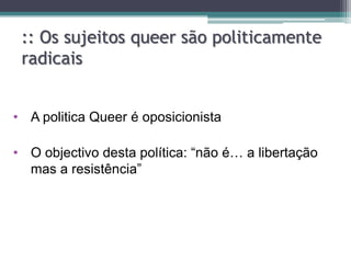:: Os sujeitos queer são politicamente
 radicais


• A politica Queer é oposicionista

• O objectivo desta política: “não é… a libertação
  mas a resistência”
 