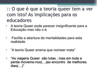 :: O que é que a teoria queer tem a ver
com isto? As implicações para os
educadores
•   A teoria Queer pode parecer insignificante para a
    Educação mas não o é.

•    Facilita a abertura de mentalidades para esta
    realidade.

•   “A teoria Queer ensina que nomear mata”

•   “As viagens Queer são lutas , mas em toda a
    perda movemo-nos(…)ao encontro de melhores
    dias(…)”
 