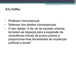 Eric Hoffes:


• Professor homossexual
• Defensor dos direitos homossexuais
• O seu desejo “é de ver as escolas urbanas
  tornarem-se espaços para a expansão da
  consciência críticas de jovens pobres e
  proporcionar-lhes ferramentas de mudanças
  políticas e social.”
 