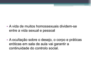 • A vida de muitos homossexuais dividem-se
  entre a vida sexual e pessoal

• A ocultação sobre o desejo, o corpo e práticas
  eróticas em sala de aula vai garantir a
  continuidade do controlo social.
 
