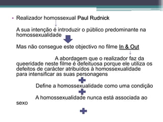 • Realizador homossexual Paul Rudnick

 A sua intenção é introduzir o público predominante na
 homossexualidade

 Mas não consegue este objectivo no filme In & Out

                  A abordagem que o realizador faz da
 queeridade neste filme é defeituosa porque ele utiliza os
 defeitos de carácter atribuídos à homossexualidade
 para intensificar as suas personagens

         Define a homossexualidade como uma condição

         A homossexualidade nunca está associada ao
 sexo
 
