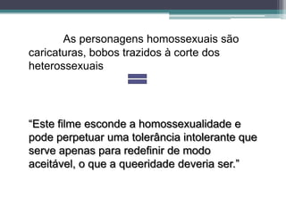 As personagens homossexuais são
caricaturas, bobos trazidos à corte dos
heterossexuais




“Este filme esconde a homossexualidade e
pode perpetuar uma tolerância intolerante que
serve apenas para redefinir de modo
aceitável, o que a queeridade deveria ser.”
 