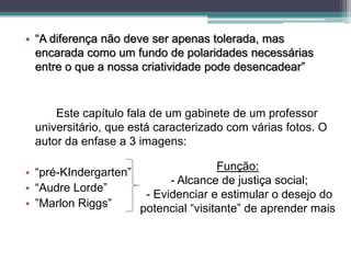 • “A diferença não deve ser apenas tolerada, mas
  encarada como um fundo de polaridades necessárias
  entre o que a nossa criatividade pode desencadear”


     Este capítulo fala de um gabinete de um professor
 universitário, que está caracterizado com várias fotos. O
 autor da enfase a 3 imagens:

                                     Função:
• “pré-KIndergarten”
                           - Alcance de justiça social;
• “Audre Lorde”
                      - Evidenciar e estimular o desejo do
• ”Marlon Riggs”     potencial “visitante” de aprender mais
 