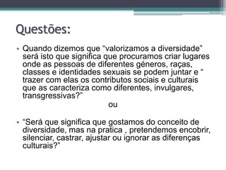 Questões:
• Quando dizemos que “valorizamos a diversidade”
  será isto que significa que procuramos criar lugares
  onde as pessoas de diferentes géneros, raças,
  classes e identidades sexuais se podem juntar e “
  trazer com elas os contributos sociais e culturais
  que as caracteriza como diferentes, invulgares,
  transgressivas?”
                           ou

• “Será que significa que gostamos do conceito de
  diversidade, mas na pratica , pretendemos encobrir,
  silenciar, castrar, ajustar ou ignorar as diferenças
  culturais?”
 