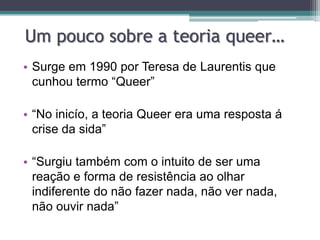 Um pouco sobre a teoria queer…
• Surge em 1990 por Teresa de Laurentis que
  cunhou termo “Queer”

• “No inicío, a teoria Queer era uma resposta á
  crise da sida”

• “Surgiu também com o intuito de ser uma
  reação e forma de resistência ao olhar
  indiferente do não fazer nada, não ver nada,
  não ouvir nada”
 
