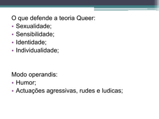 O que defende a teoria Queer:
• Sexualidade;
• Sensibilidade;
• Identidade;
• Individualidade;


Modo operandis:
• Humor;
• Actuações agressivas, rudes e ludicas;
 