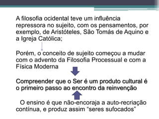 A filosofia ocidental teve um influência
repressora no sujeito, com os pensamentos, por
exemplo, de Aristóteles, São Tomás de Aquino e
a Igreja Católica;

Porém, o conceito de sujeito começou a mudar
com o advento da Filosofia Processual e com a
Física Moderna

Compreender que o Ser é um produto cultural é
o primeiro passo ao encontro da reinvenção

 O ensino é que não-encoraja a auto-recriação
contínua, e produz assim “seres sufocados”
 