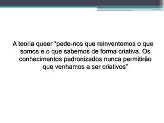 A teoria queer “pede-nos que reinventemos o que
   somos e o que sabemos de forma criativa. Os
  conhecimentos padronizados nunca permitirão
           que venhamos a ser criativos”
 
