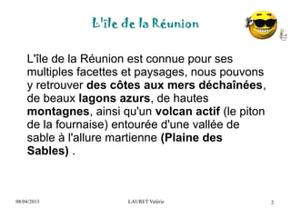 08/04/2013 LAURET Valérie
L'île de la Réunion
2
L'île de la Réunion est connue pour ses
multiples facettes et paysages, nous pouvons
y retrouver des côtes aux mers déchaînées,
de beaux lagons azurs, de hautes
montagnes, ainsi qu'un volcan actif (le piton
de la fournaise) entourée d'une vallée de
sable à l'allure martienne (Plaine des
Sables) .
 