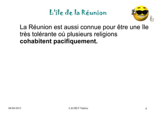08/04/2013 LAURET Valérie
L'île de la Réunion
4
La Réunion est aussi connue pour être une île
très tolérante où plusieurs religions
cohabitent pacifiquement.
 