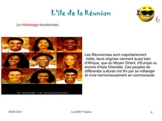 08/04/2013 LAURET Valérie
L'île de la Réunion
6
Le métissage réunionnais.
Les Réunionnais sont majoritairement
métis, leurs origines viennent aussi bien
d'Afrique, que du Moyen Orient, d'Europe ou
encore d'Asie Orientale. Ces peuples de
différentes cultures ont fini par se mélanger
et vivre harmonieusement en communauté.
 