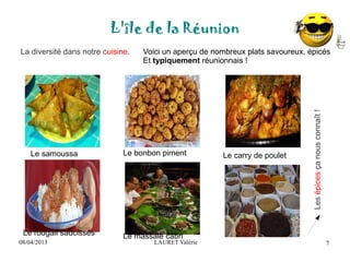 08/04/2013 LAURET Valérie
L'île de la Réunion
7
La diversité dans notre cuisine.
Lesépicesçanousconnaît!
Voici un aperçu de nombreux plats savoureux, épicés
Et typiquement réunionnais !
Le samoussa Le bonbon piment Le carry de poulet
Le rougail saucisses Le massalé cabri
 