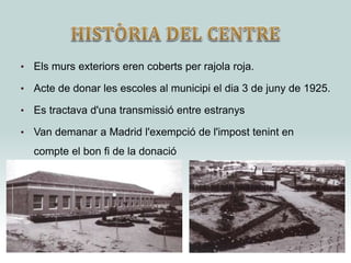• Els murs exteriors eren coberts per rajola roja.
• Acte de donar les escoles al municipi el dia 3 de juny de 1925.
• Es tractava d'una transmissió entre estranys
• Van demanar a Madrid l'exempció de l'impost tenint en
compte el bon fi de la donació
 