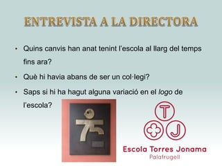 • Quins canvis han anat tenint l’escola al llarg del temps
fins ara?
• Què hi havia abans de ser un col·legi?
• Saps si hi ha hagut alguna variació en el logo de
l’escola?
 