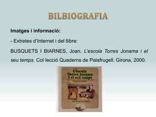 Imatges i informació:
- Extretes d’Internet i del llibre:
BUSQUETS I BIARNES, Joan. L’escola Torres Jonama i el
seu temps. Col·lecció Quaderns de Palafrugell. Girona, 2000.
 