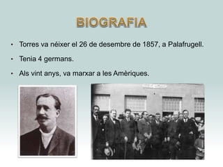• Torres va néixer el 26 de desembre de 1857, a Palafrugell.
• Tenia 4 germans.
• Als vint anys, va marxar a les Amèriques.
 