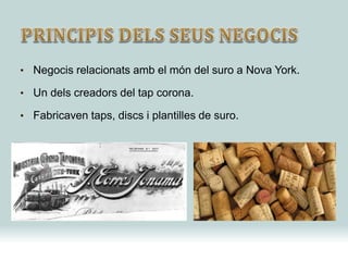 • Negocis relacionats amb el món del suro a Nova York.
• Un dels creadors del tap corona.
• Fabricaven taps, discs i plantilles de suro.
 
