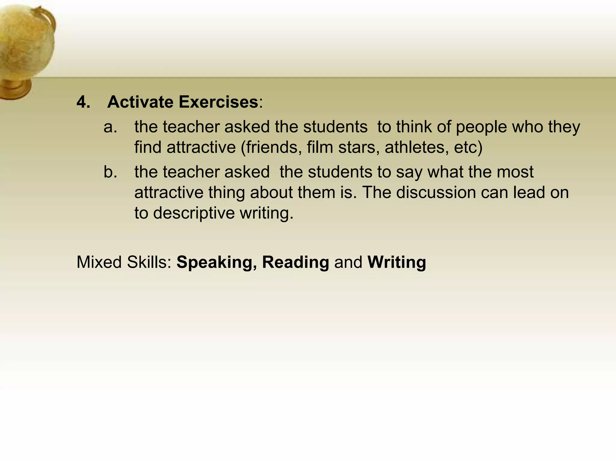 4. Activate Exercises: 
a. the teacher asked the students to think of people who they 
find attractive (friends, film stars, athletes, etc) 
b. the teacher asked the students to say what the most 
attractive thing about them is. The discussion can lead on 
to descriptive writing. 
Mixed Skills: Speaking, Reading and Writing 
 