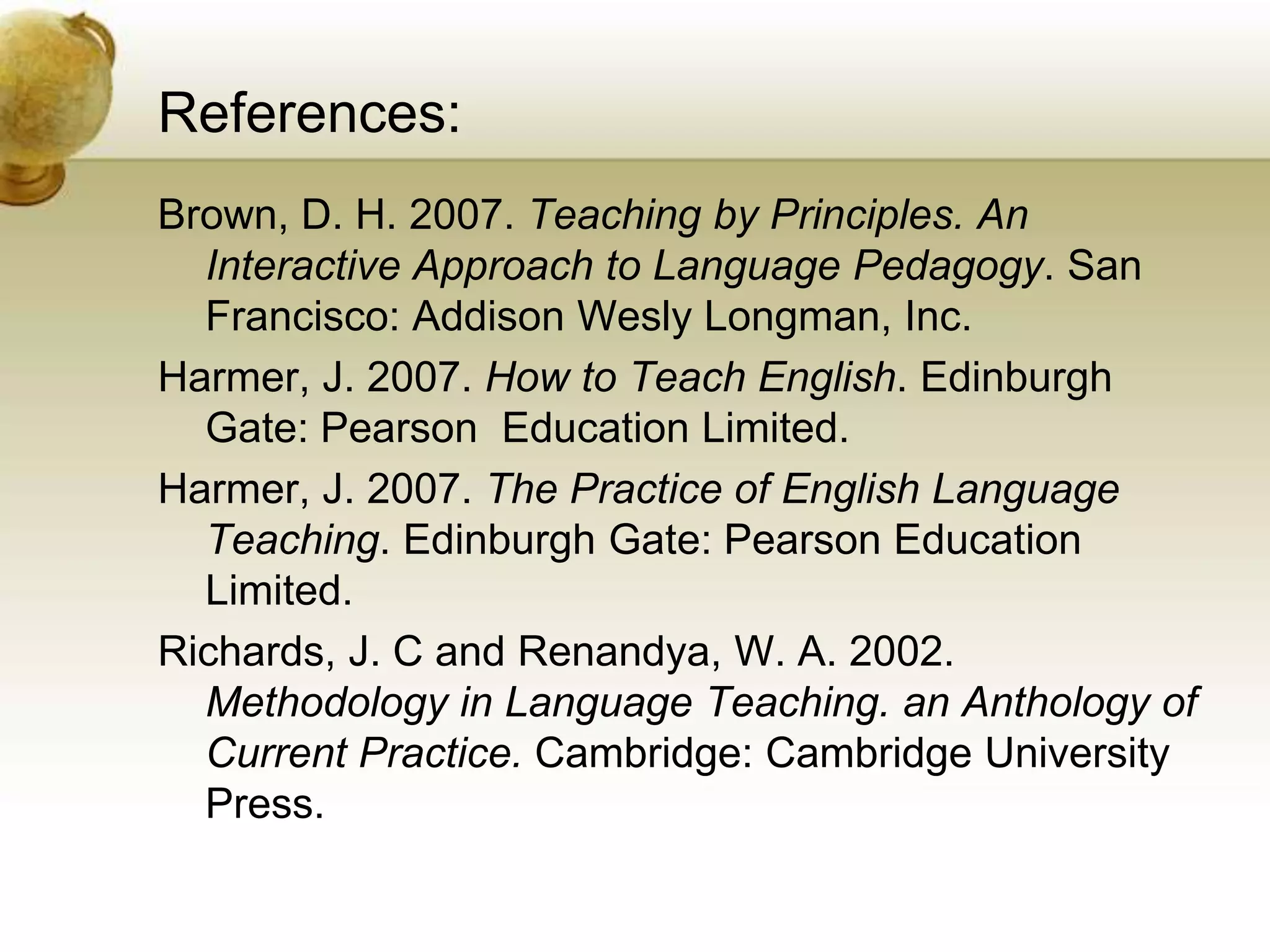 References: 
Brown, D. H. 2007. Teaching by Principles. An 
Interactive Approach to Language Pedagogy. San 
Francisco: Addison Wesly Longman, Inc. 
Harmer, J. 2007. How to Teach English. Edinburgh 
Gate: Pearson Education Limited. 
Harmer, J. 2007. The Practice of English Language 
Teaching. Edinburgh Gate: Pearson Education 
Limited. 
Richards, J. C and Renandya, W. A. 2002. 
Methodology in Language Teaching. an Anthology of 
Current Practice. Cambridge: Cambridge University 
Press. 
 