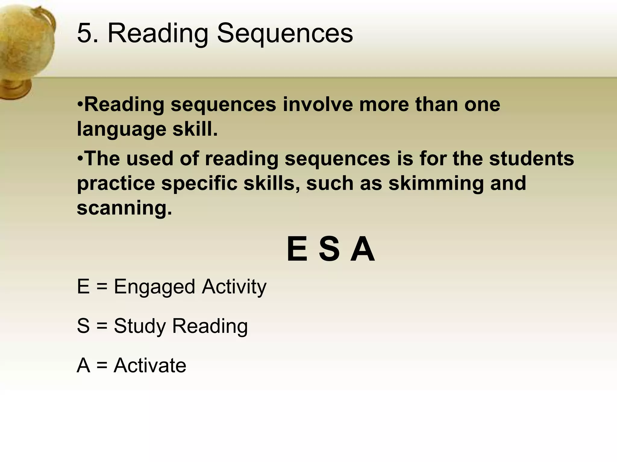 5. Reading Sequences 
•Reading sequences involve more than one 
language skill. 
•The used of reading sequences is for the students 
practice specific skills, such as skimming and 
scanning. 
E S A 
E = Engaged Activity 
S = Study Reading 
A = Activate 
 