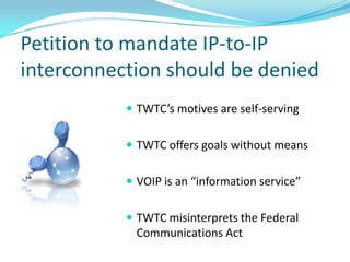 Petition to mandate IP-to-IP
interconnection should be denied
            TWTC’s motives are self-serving


            TWTC offers goals without means


            VOIP is an “information service”


            TWTC misinterprets the Federal
             Communications Act
 