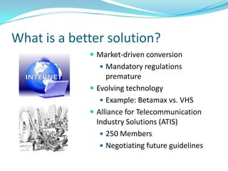 What is a better solution?
              Market-driven conversion
                Mandatory regulations
                  premature
              Evolving technology
                 Example: Betamax vs. VHS
              Alliance for Telecommunication
               Industry Solutions (ATIS)
                 250 Members
                 Negotiating future guidelines
 