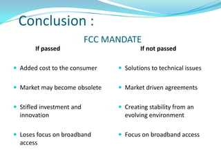 Conclusion :
                           FCC MANDATE
       If passed                         If not passed

 Added cost to the consumer      Solutions to technical issues


 Market may become obsolete      Market driven agreements


 Stifled investment and          Creating stability from an
  innovation                       evolving environment

 Loses focus on broadband        Focus on broadband access
  access
 