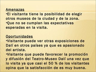 Amenazas
•El visitante tiene la posibilidad de elegir
otros museos de la ciudad y de la zona.
•Que no se cumplan las expectativas
esperadas en la visita.

Oportunidades
•Visitante puede ver otras exposiciones de
Dalí en otros países ya que es apasionado
del artista.
•Visitante que puede favorecer la promoción
y difusión del Teatro-Museo Dalí una vez que
lo visita ya que casi el 50 % de los visitantes
opina que la satisfacción de es muy buena.
 