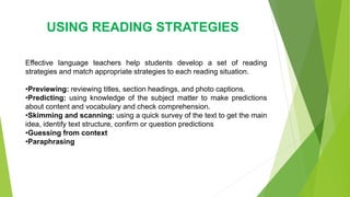 USING READING STRATEGIES
Effective language teachers help students develop a set of reading
strategies and match appropriate strategies to each reading situation.
•Previewing: reviewing titles, section headings, and photo captions.
•Predicting: using knowledge of the subject matter to make predictions
about content and vocabulary and check comprehension.
•Skimming and scanning: using a quick survey of the text to get the main
idea, identify text structure, confirm or question predictions
•Guessing from context
•Paraphrasing
 