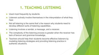 1. TEACHING LISTENING
 Used most frequently by students.
 Listeners actively involve themselves in the interpretation of what they
hear.
 Not all listening is the same that´s the reason why students need to
develop different sorts of listening capabilities .
 Listening involves a sender, a message, and a receiver.
 The complexity of the listening process is greater when the receiver has
lack of lexicon and grammar knowledge.
 Teachers should help their students become effective listeners by
modeling listening strategies and providing listening practice in
authentic situations.
 
