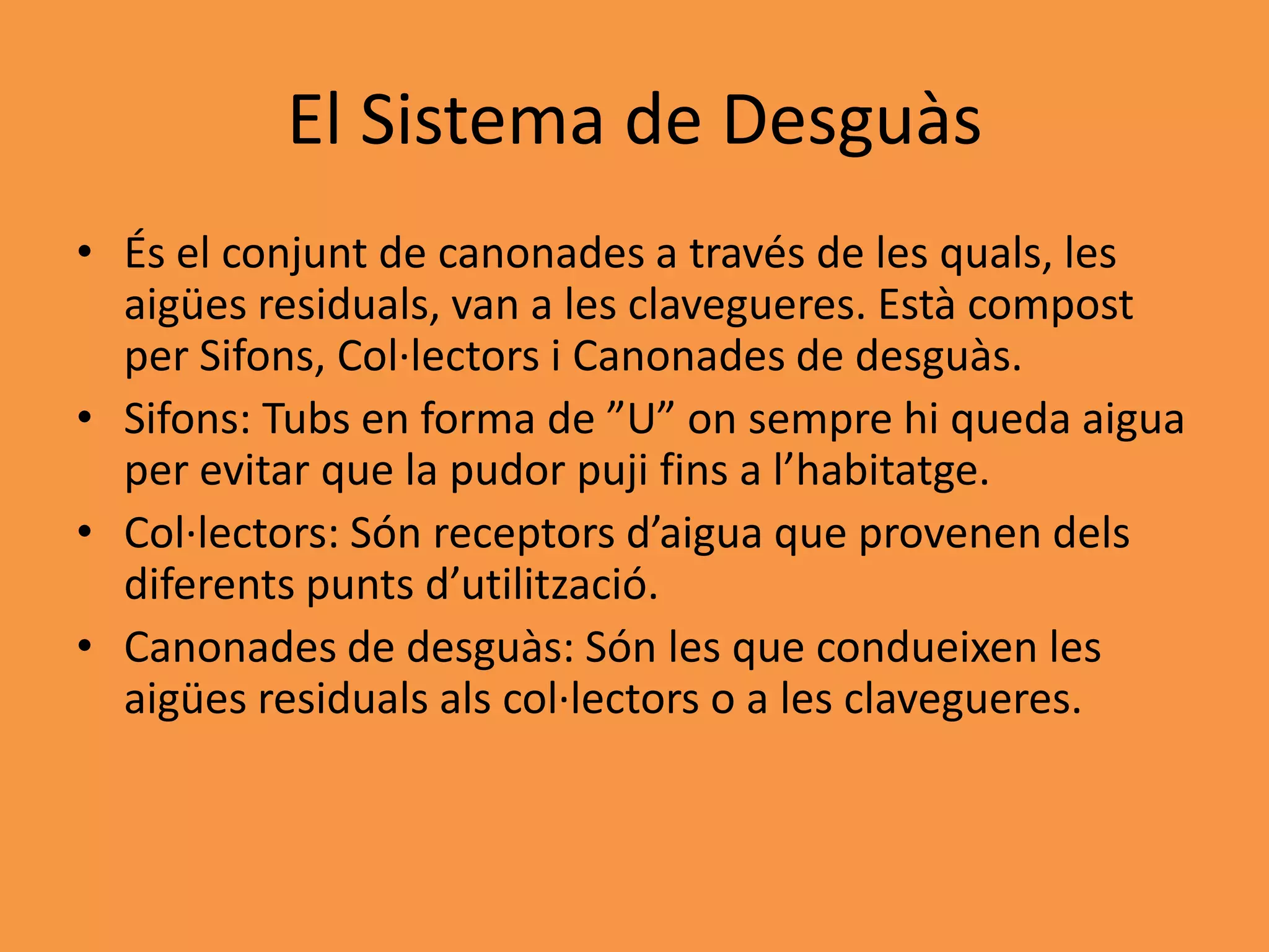 El Sistema de Desguàs
• És el conjunt de canonades a través de les quals, les
  aigües residuals, van a les clavegueres. Està compost
  per Sifons, Col·lectors i Canonades de desguàs.
• Sifons: Tubs en forma de ”U” on sempre hi queda aigua
  per evitar que la pudor puji fins a l’habitatge.
• Col·lectors: Són receptors d’aigua que provenen dels
  diferents punts d’utilització.
• Canonades de desguàs: Són les que condueixen les
  aigües residuals als col·lectors o a les clavegueres.
 