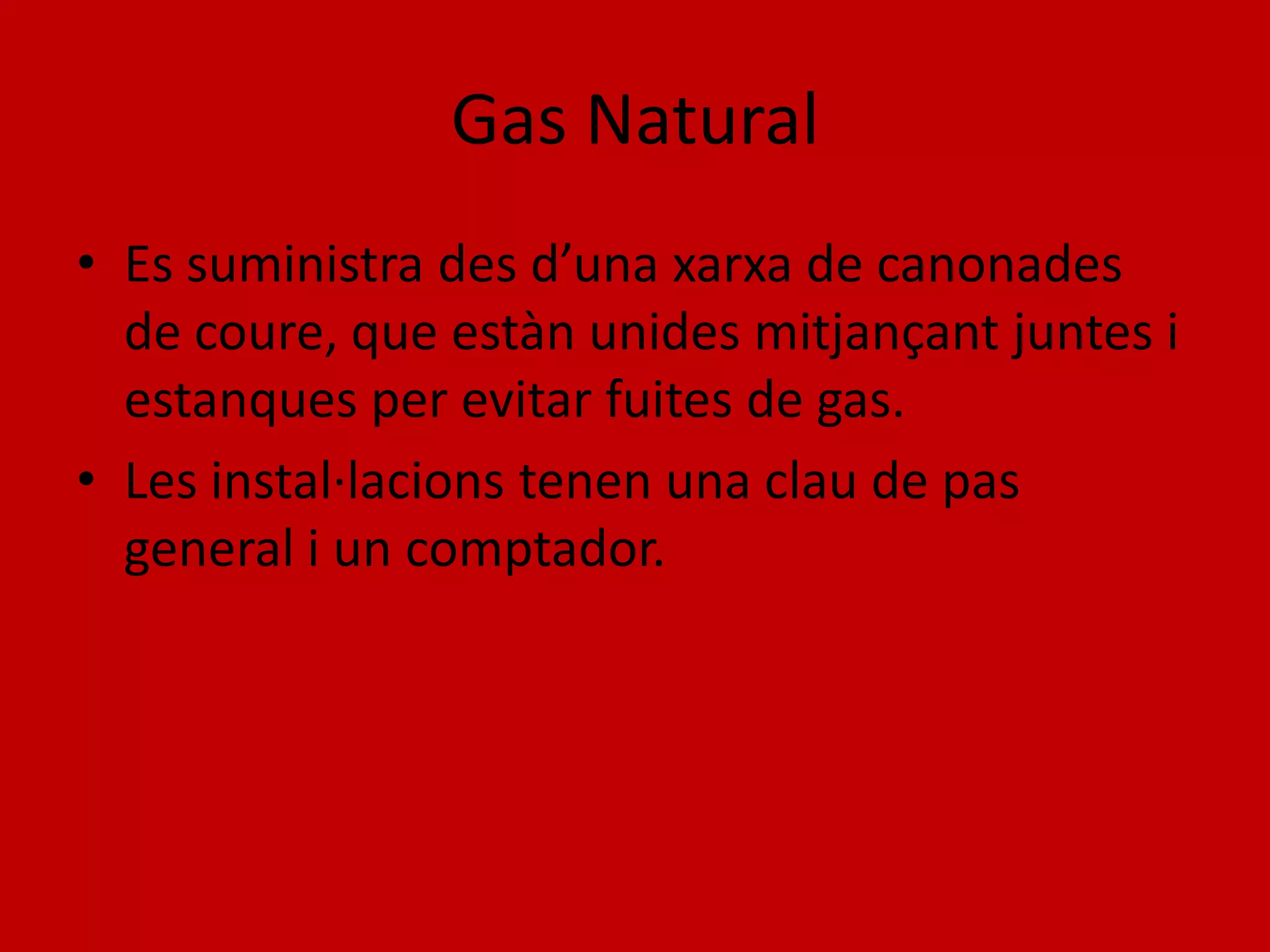 Gas Natural
• Es suministra des d’una xarxa de canonades
  de coure, que estàn unides mitjançant juntes i
  estanques per evitar fuites de gas.
• Les instal·lacions tenen una clau de pas
  general i un comptador.
 
