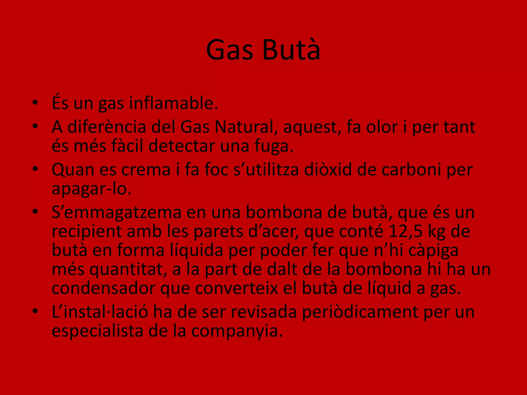 Gas Butà
• És un gas inflamable.
• A diferència del Gas Natural, aquest, fa olor i per tant
  és més fàcil detectar una fuga.
• Quan es crema i fa foc s’utilitza diòxid de carboni per
  apagar-lo.
• S’emmagatzema en una bombona de butà, que és un
  recipient amb les parets d’acer, que conté 12,5 kg de
  butà en forma líquida per poder fer que n’hi càpiga
  més quantitat, a la part de dalt de la bombona hi ha un
  condensador que converteix el butà de líquid a gas.
• L’instal·lació ha de ser revisada periòdicament per un
  especialista de la companyia.
 