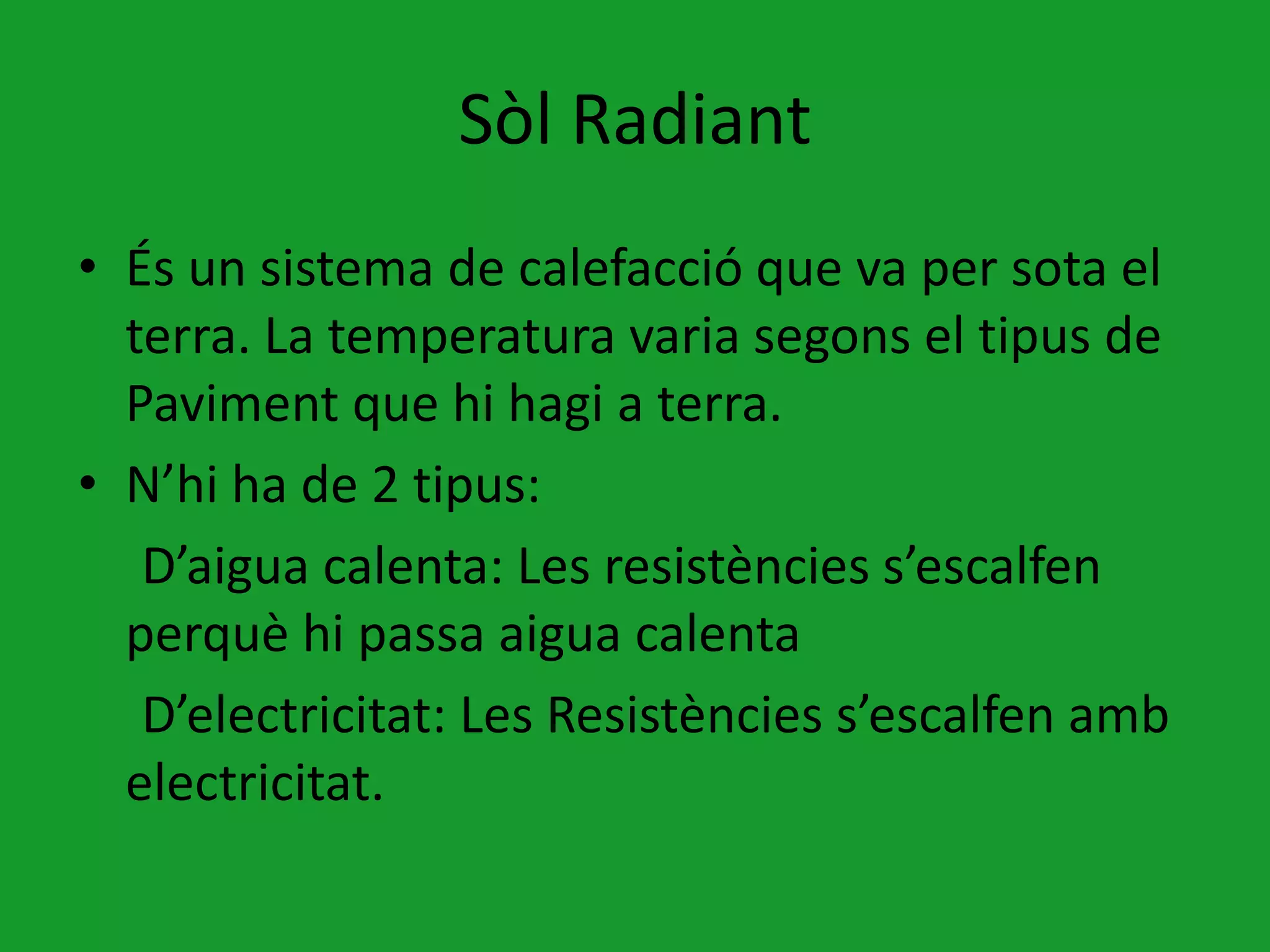 Sòl Radiant
• És un sistema de calefacció que va per sota el
  terra. La temperatura varia segons el tipus de
  Paviment que hi hagi a terra.
• N’hi ha de 2 tipus:
   D’aigua calenta: Les resistències s’escalfen
  perquè hi passa aigua calenta
   D’electricitat: Les Resistències s’escalfen amb
  electricitat.
 