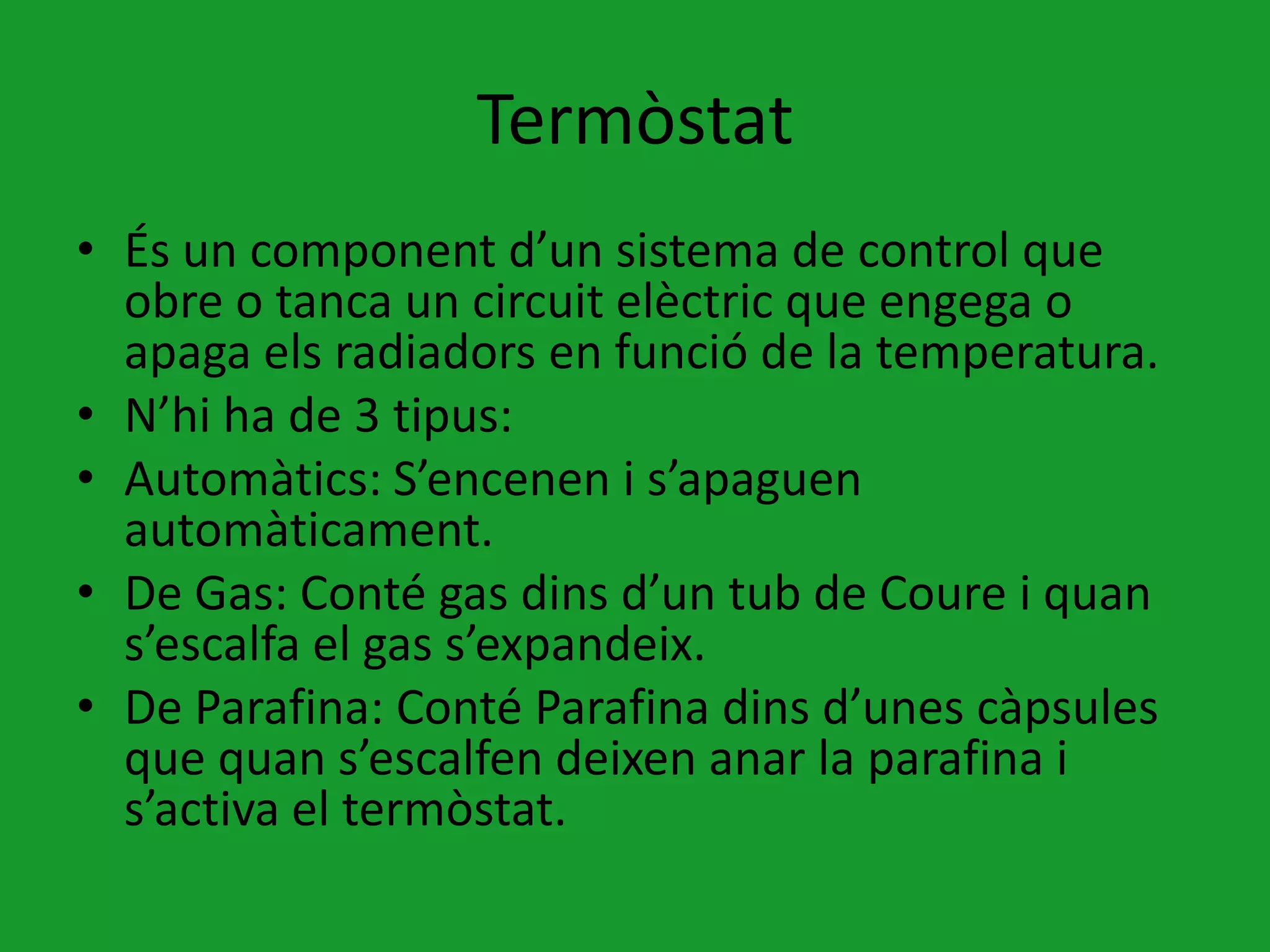 Termòstat
• És un component d’un sistema de control que
  obre o tanca un circuit elèctric que engega o
  apaga els radiadors en funció de la temperatura.
• N’hi ha de 3 tipus:
• Automàtics: S’encenen i s’apaguen
  automàticament.
• De Gas: Conté gas dins d’un tub de Coure i quan
  s’escalfa el gas s’expandeix.
• De Parafina: Conté Parafina dins d’unes càpsules
  que quan s’escalfen deixen anar la parafina i
  s’activa el termòstat.
 