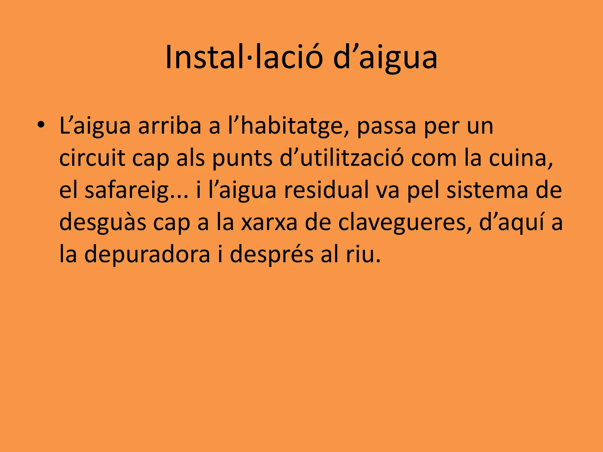 Instal·lació d’aigua
• L’aigua arriba a l’habitatge, passa per un
  circuit cap als punts d’utilització com la cuina,
  el safareig... i l’aigua residual va pel sistema de
  desguàs cap a la xarxa de clavegueres, d’aquí a
  la depuradora i després al riu.
 