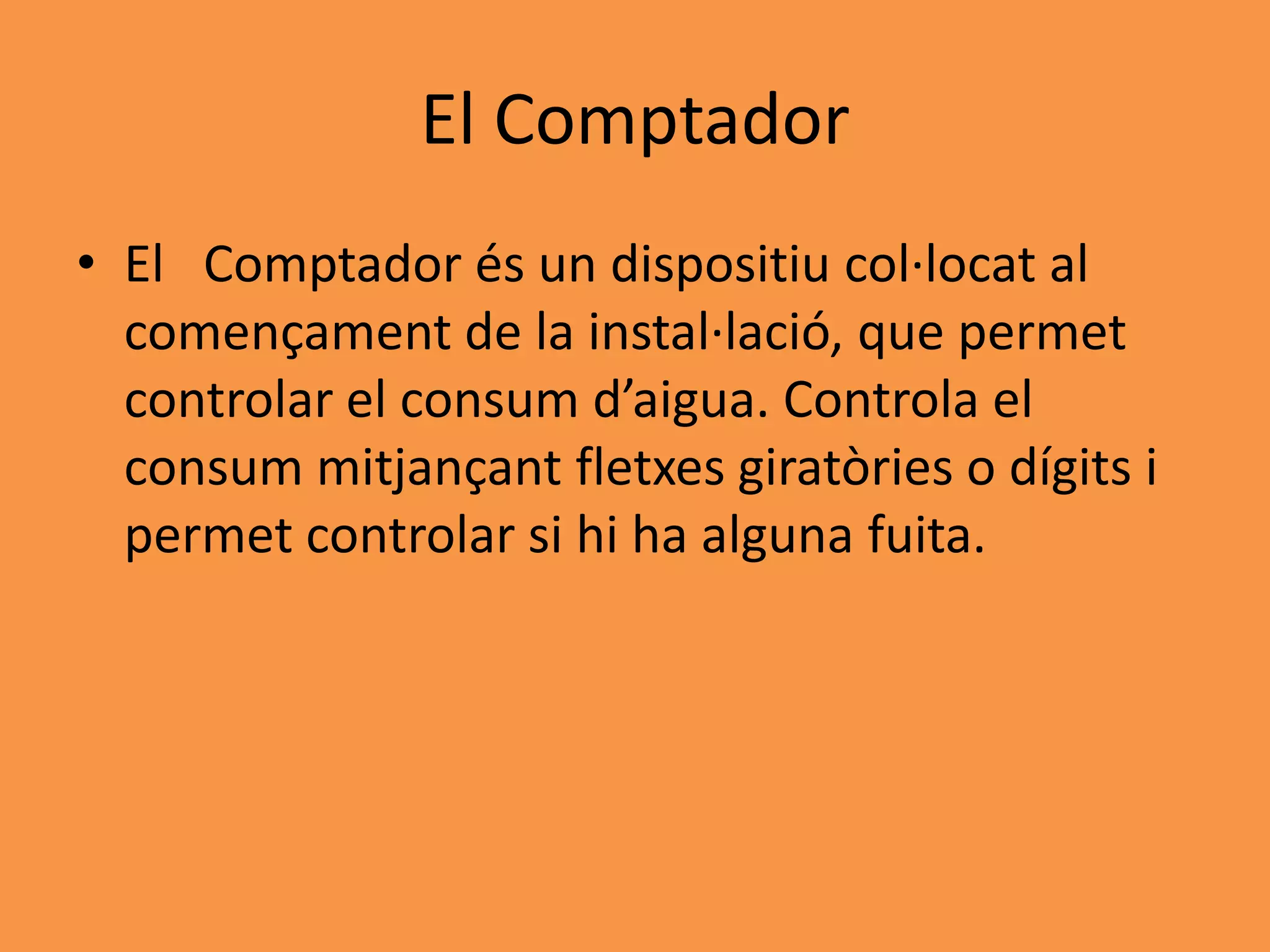 El Comptador
• El Comptador és un dispositiu col·locat al
  començament de la instal·lació, que permet
  controlar el consum d’aigua. Controla el
  consum mitjançant fletxes giratòries o dígits i
  permet controlar si hi ha alguna fuita.
 