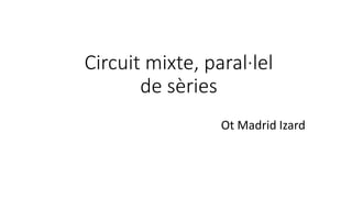 Circuit mixte, paral·lel
de sèries
Ot Madrid Izard
 
