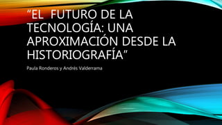 “EL FUTURO DE LA
TECNOLOGÍA: UNA
APROXIMACIÓN DESDE LA
HISTORIOGRAFÍA”
Paula Ronderos y Andrés Valderrama
 