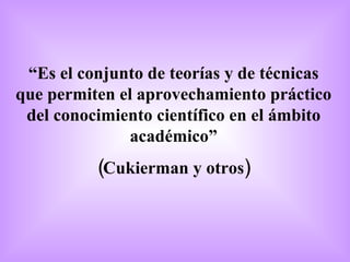 “ Es el conjunto de teorías y de técnicas que permiten el aprovechamiento práctico del conocimiento científico en el ámbito académico” (Cukierman y otros) 