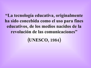 “ La tecnología educativa, originalmente ha sido concebida como el uso para fines educativos, de los medios nacidos de la revolución de las comunicaciones” (UNESCO, 1984) 