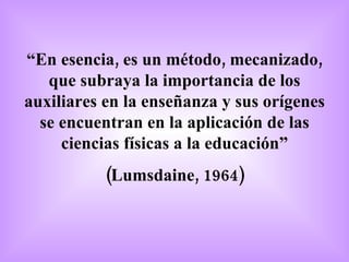 “ En esencia, es un método, mecanizado, que subraya la importancia de los auxiliares en la enseñanza y sus orígenes se encuentran en la aplicación de las ciencias físicas a la educación” (Lumsdaine, 1964) 