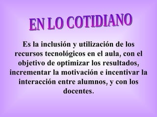 EN LO COTIDIANO Es la inclusión y utilización de los recursos tecnológicos en el aula, con el objetivo de optimizar los resultados, incrementar la motivación e incentivar la interacción entre alumnos, y con los docentes. 