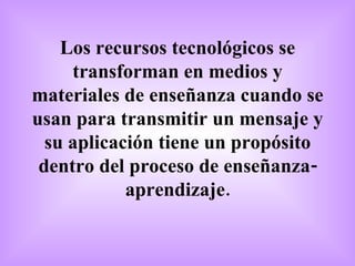 Los recursos tecnológicos se transforman en medios y materiales de enseñanza cuando se usan para transmitir un mensaje y su aplicación tiene un propósito dentro del proceso de enseñanza-aprendizaje. 