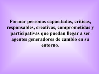 Formar personas capacitadas, críticas, responsables, creativas, comprometidas y participativas que puedan llegar a ser agentes generadores de cambio en su entorno. 