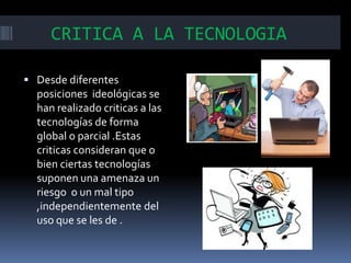 CRITICA A LA TECNOLOGIA
 Desde diferentes

posiciones ideológicas se
han realizado criticas a las
tecnologías de forma
global o parcial .Estas
criticas consideran que o
bien ciertas tecnologías
suponen una amenaza un
riesgo o un mal tipo
,independientemente del
uso que se les de .

 