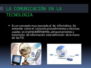 LA COMUNICACIÓN EN LA
TECNOLOGIA
 Es un concepto muy asociado al de informática .Se

entiende como el conjunto procedimientos y técnicas
usadas en el procedimiento ,almacenamiento y
trasmisión de información esta definición de la mano
de las TIC

 