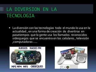 LA DIVERSION EN LA
TECNOLOGIA
 La diversión con las tecnologías todo el mundo lo usa en la

actualidad , en una forma de creación de divertirse en
pasatiempos que la gente usa los llamados reconocidos
videojuegos que se encuentra en los :celulares , televisión
,computadoras …..

 