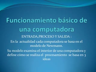ENTRADA,PROCESO Y SALIDA :
En la actualidad cada computadora se basa en el
modelo de Newmann.
Su modelo examina el interior de una computadora y
define cómo se realiza el procesamiento se basa en 3
ideas
 