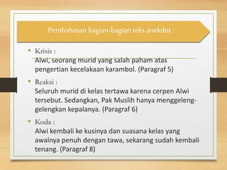 • Krisis :
Alwi, seorang murid yang salah paham atas
pengertian kecelakaan karambol. (Paragraf 5)
• Reaksi :
Seluruh murid di kelas tertawa karena cerpen Alwi
tersebut. Sedangkan, Pak Muslih hanya menggeleng-
gelengkan kepalanya. (Paragraf 6)
• Koda :
Alwi kembali ke kusinya dan suasana kelas yang
awalnya penuh dengan tawa, sekarang sudah kembali
tenang. (Paragraf 8)
Pembahasan bagian-bagian teks anekdot :
 